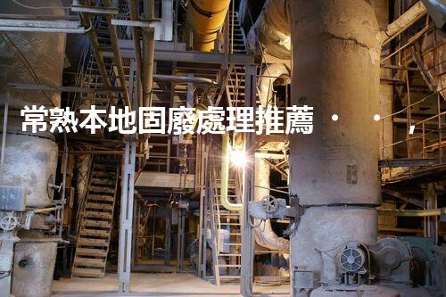 常熟本地固廢處理推薦，靠譜的都在這兒啦！